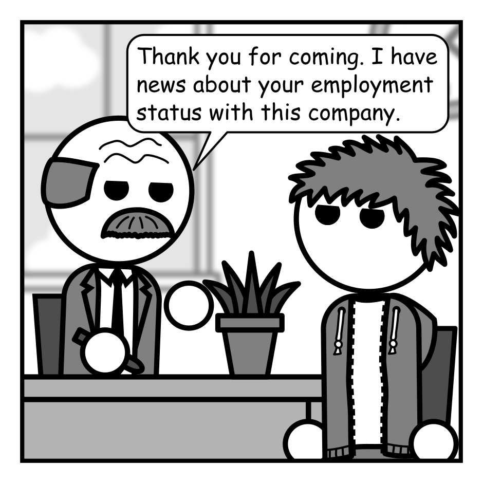 A 4 panel black, white, and grey comic featuring a balding man in with a moustache and a suit (Boss) and a man with messy hair (Jim) in an office. Boss is behind a desk.
Panel 1.
Boss: Thank you for coming. I have news about your employment status with this company.
Panel 2.
Close up on Boss.
Boss: These conversations are always awkward. So I've hired someone to "bear" the news for me.
Panel 3.
Close up on Jim looking surprised. There are series of thumping noises and a large bear can be seen looming behind him.
Panel 4.
Jim stands up and turns to the bear, which is wearing a fedora and smoking a cigarette.
Jim, hopeful: Is it good news?
Bear: No kid. No it ain't.